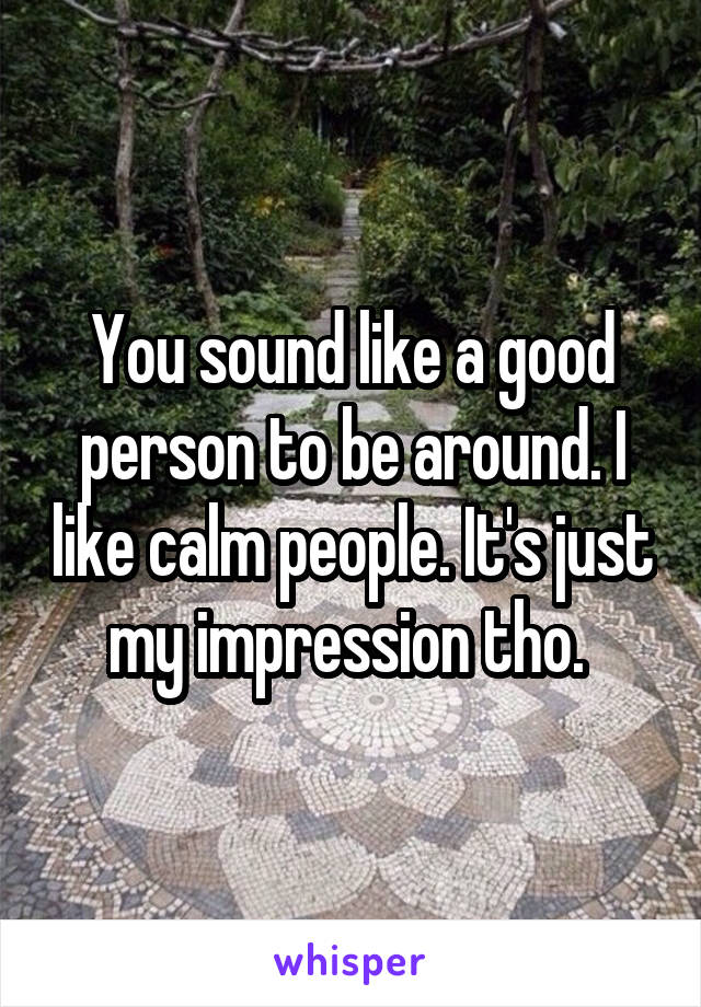 You sound like a good person to be around. I like calm people. It's just my impression tho. 