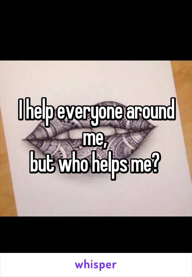 I help everyone around me, 
but who helps me? 