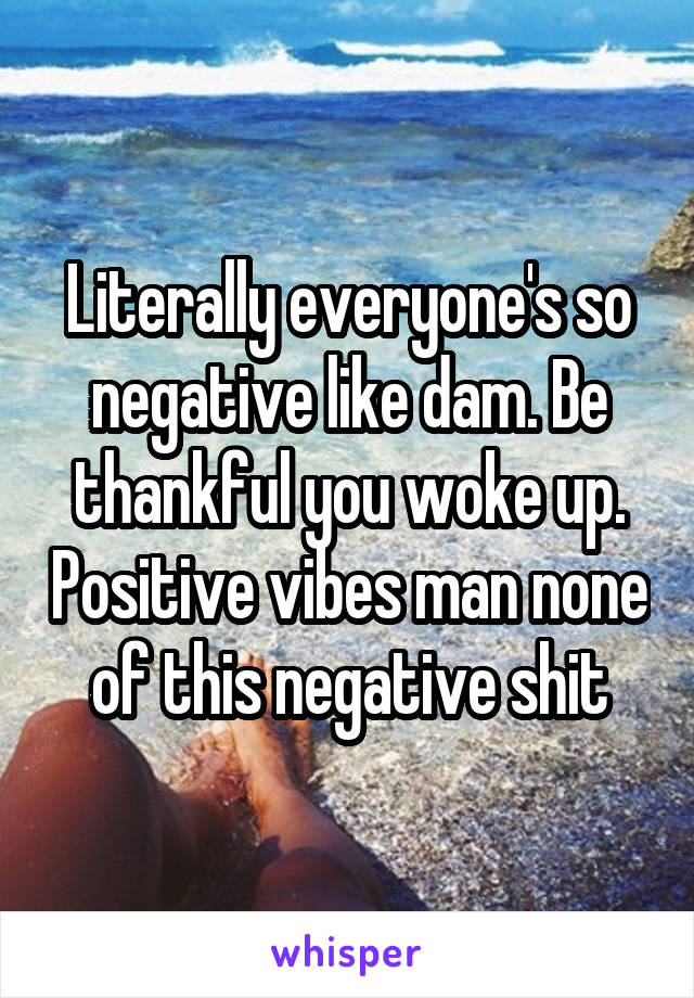 Literally everyone's so negative like dam. Be thankful you woke up. Positive vibes man none of this negative shit
