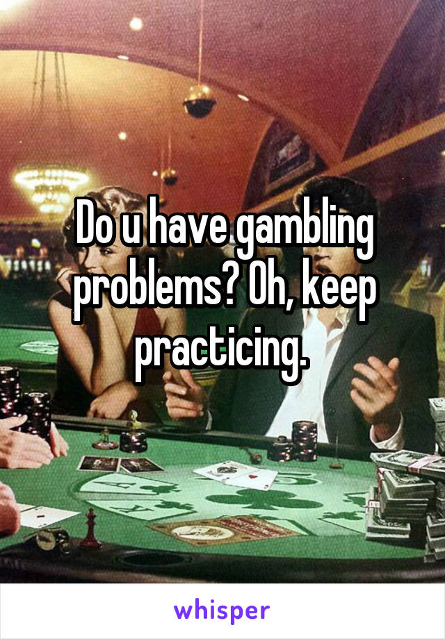 Do u have gambling problems? Oh, keep practicing. 
