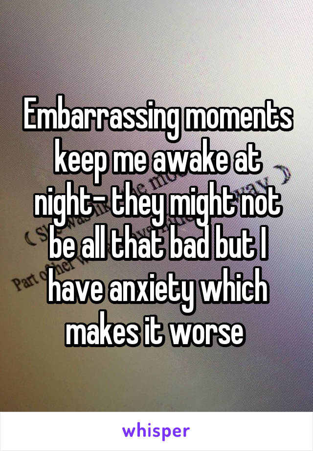 Embarrassing moments keep me awake at night- they might not be all that bad but I have anxiety which makes it worse 