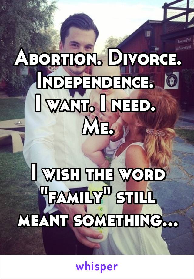 Abortion. Divorce. Independence. 
I want. I need. 
Me.

I wish the word "family" still meant something...