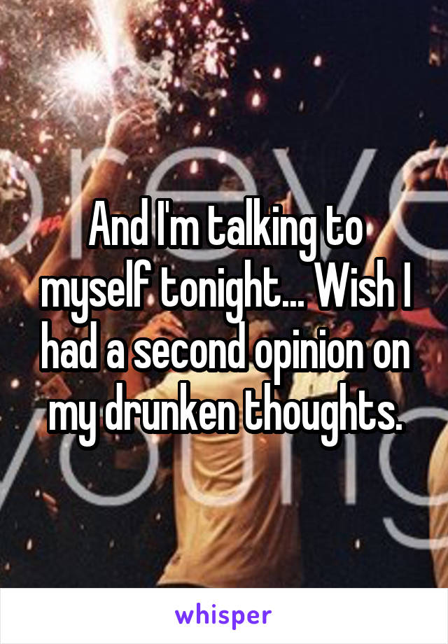 And I'm talking to myself tonight... Wish I had a second opinion on my drunken thoughts.