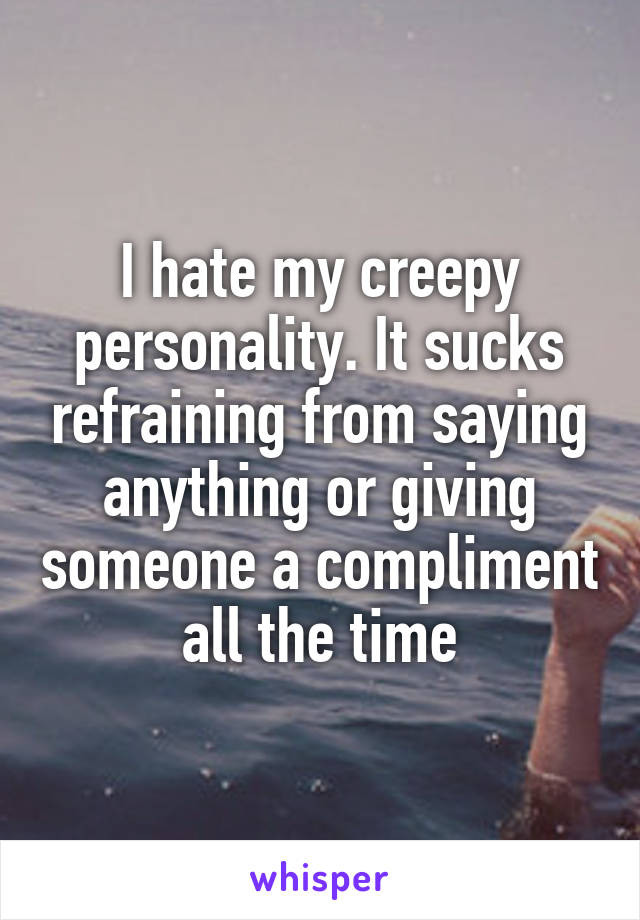 I hate my creepy personality. It sucks refraining from saying anything or giving someone a compliment all the time