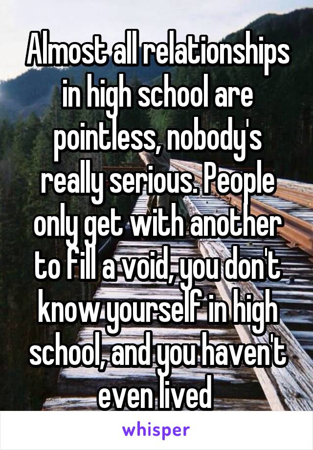 Almost all relationships in high school are pointless, nobody's really serious. People only get with another to fill a void, you don't know yourself in high school, and you haven't even lived 