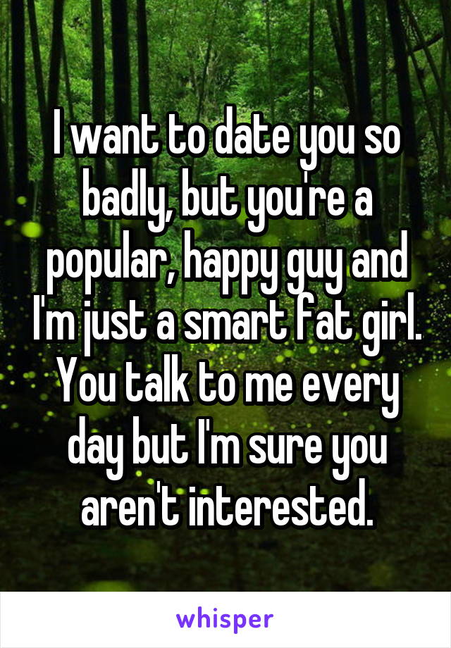 I want to date you so badly, but you're a popular, happy guy and I'm just a smart fat girl. You talk to me every day but I'm sure you aren't interested.