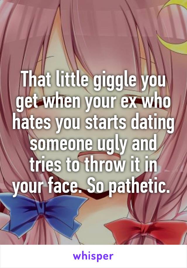 That little giggle you get when your ex who hates you starts dating someone ugly and tries to throw it in your face. So pathetic. 