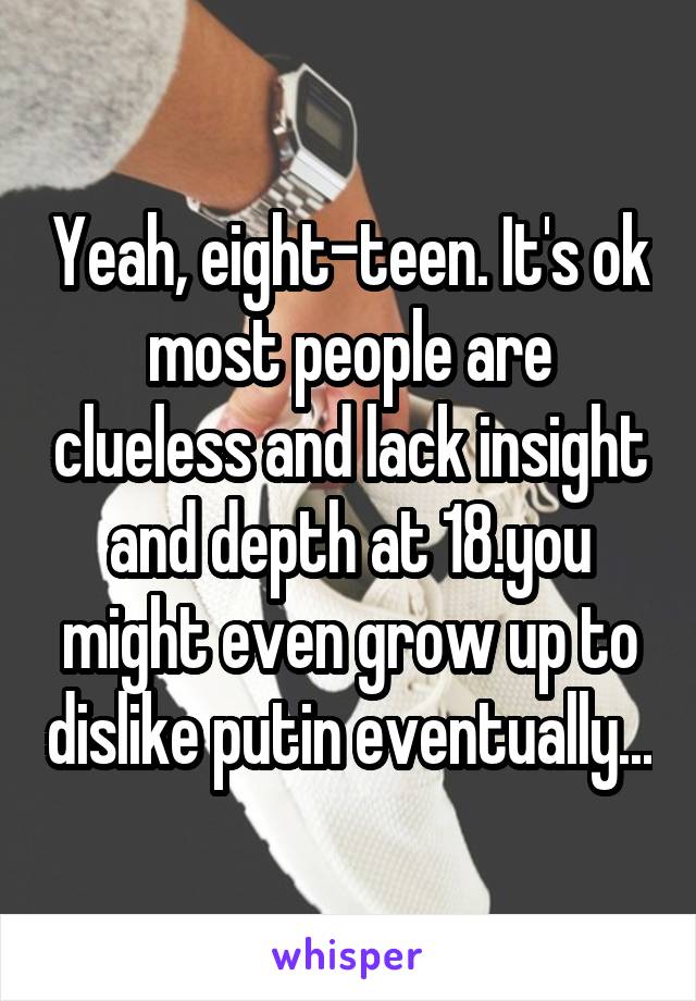 Yeah, eight-teen. It's ok most people are clueless and lack insight and depth at 18.you might even grow up to dislike putin eventually...