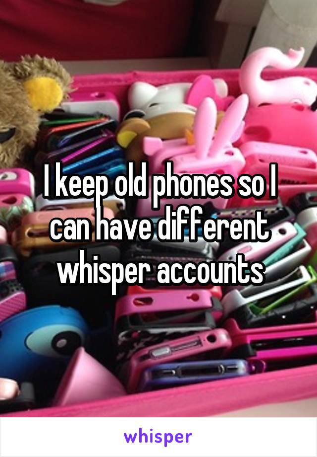 I keep old phones so I can have different whisper accounts