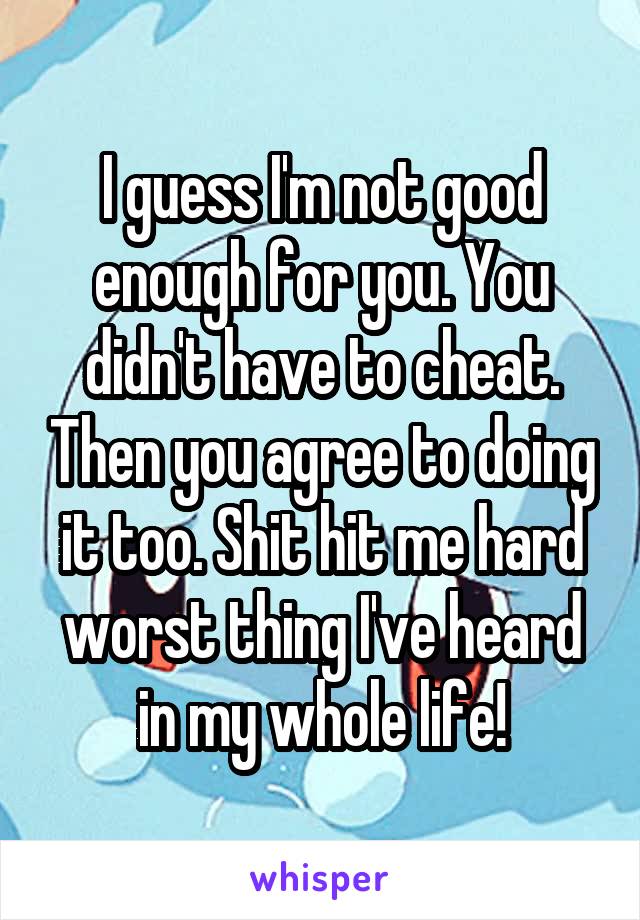 I guess I'm not good enough for you. You didn't have to cheat. Then you agree to doing it too. Shit hit me hard worst thing I've heard in my whole life!