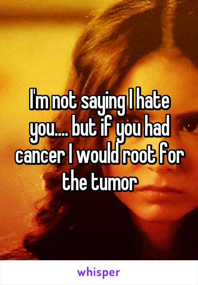 I'm not saying I hate you.... but if you had cancer I would root for the tumor
