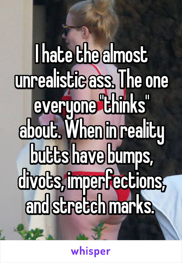 I hate the almost unrealistic ass. The one everyone "thinks" about. When in reality butts have bumps, divots, imperfections, and stretch marks. 