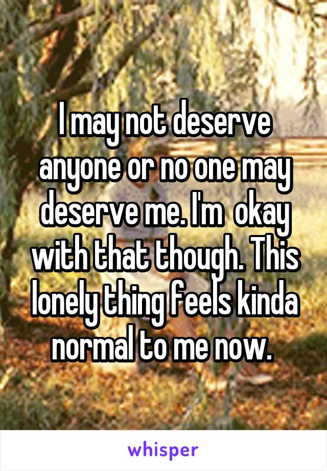 I may not deserve anyone or no one may deserve me. I'm  okay with that though. This lonely thing feels kinda normal to me now. 