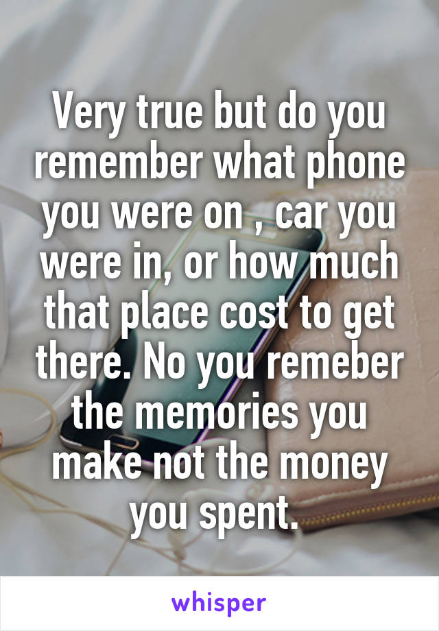 Very true but do you remember what phone you were on , car you were in, or how much that place cost to get there. No you remeber the memories you make not the money you spent. 