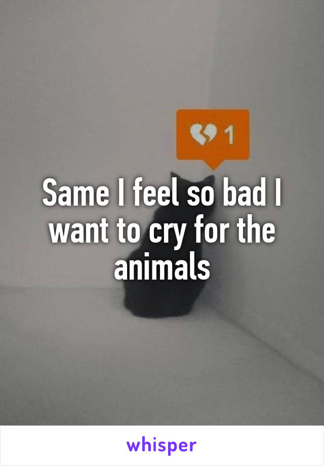 Same I feel so bad I want to cry for the animals