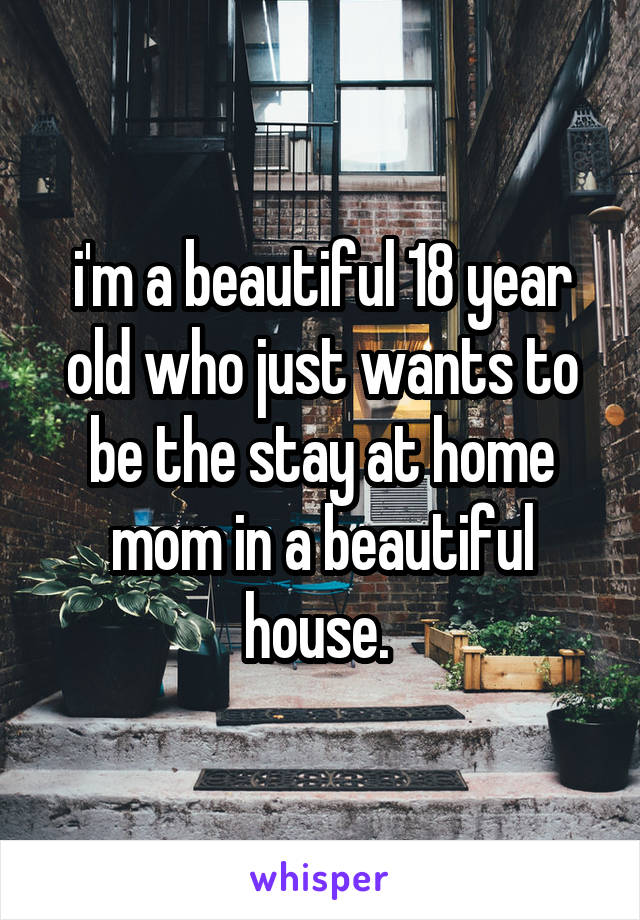 i'm a beautiful 18 year old who just wants to be the stay at home mom in a beautiful house. 