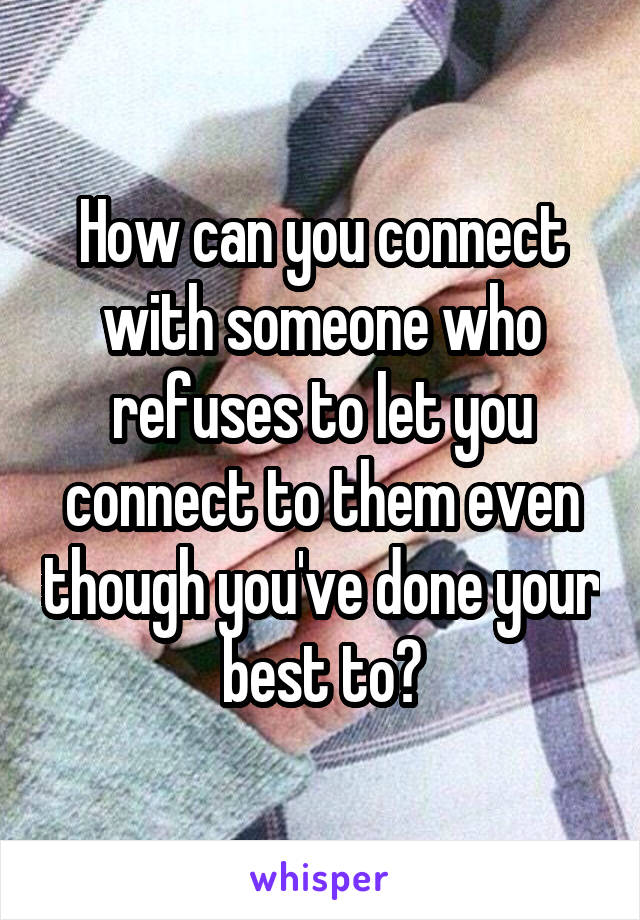 How can you connect with someone who refuses to let you connect to them even though you've done your best to?