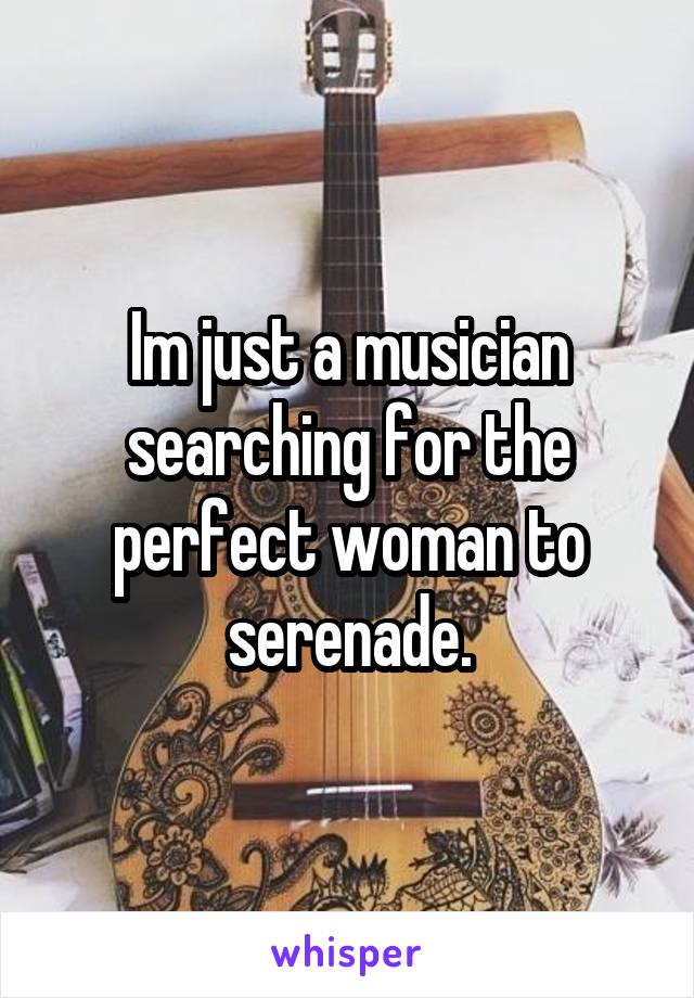 Im just a musician searching for the perfect woman to serenade.