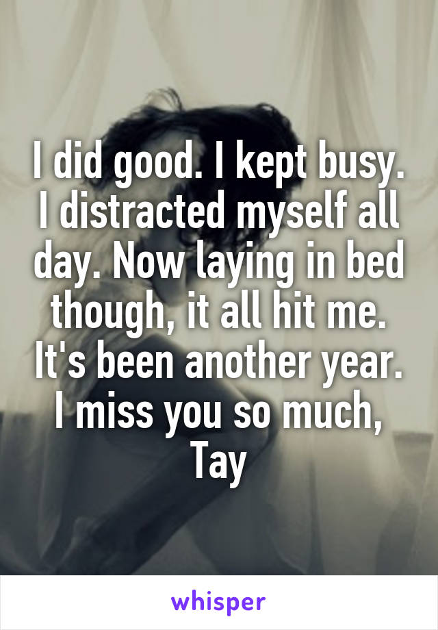 I did good. I kept busy. I distracted myself all day. Now laying in bed though, it all hit me. It's been another year. I miss you so much, Tay