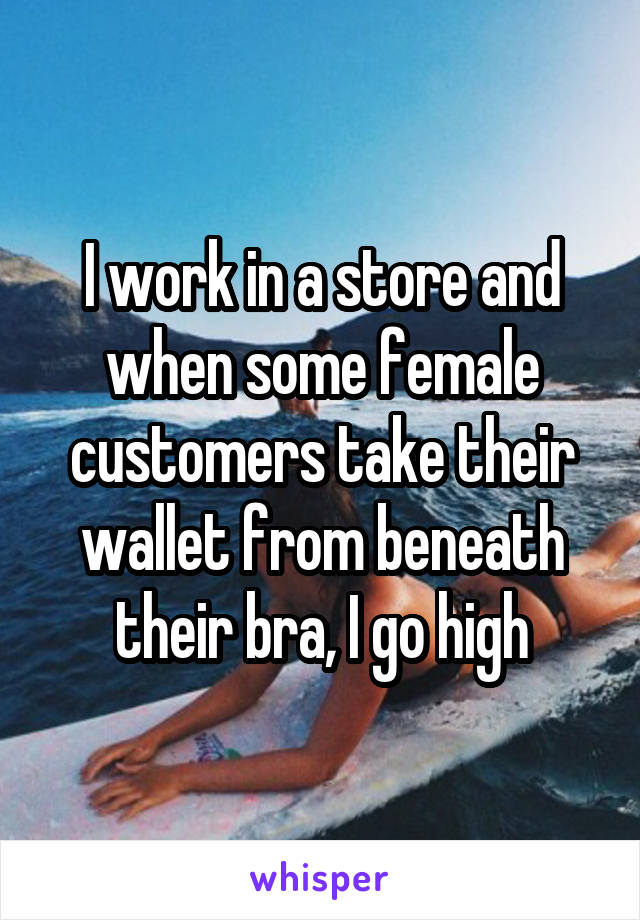 I work in a store and when some female customers take their wallet from beneath their bra, I go high
