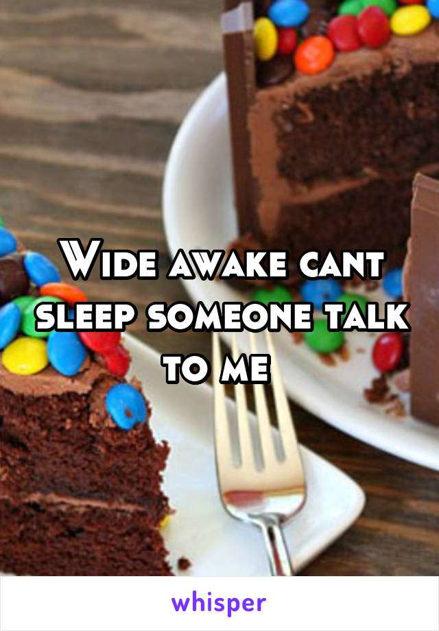 Wide awake cant sleep someone talk to me 