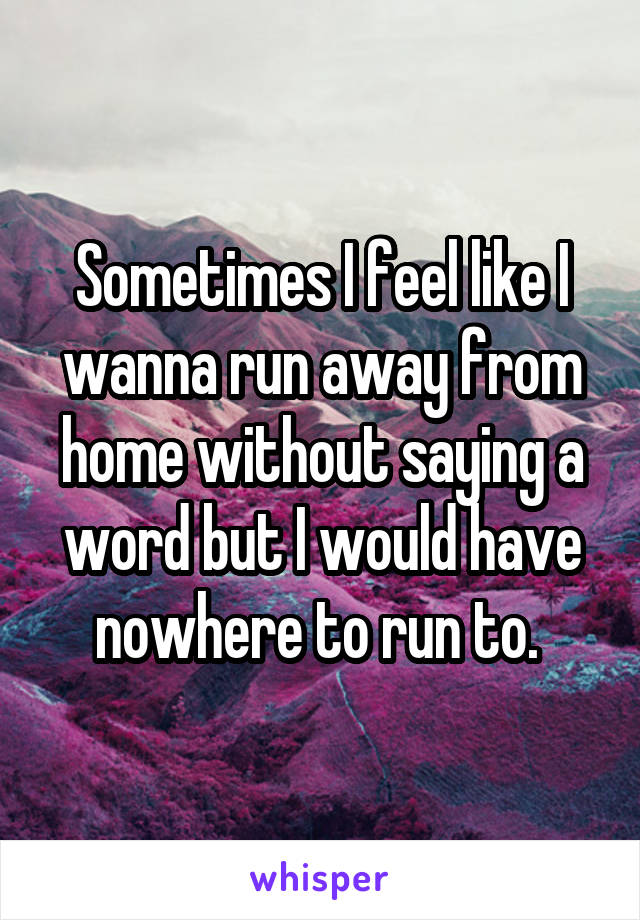 Sometimes I feel like I wanna run away from home without saying a word but I would have nowhere to run to. 