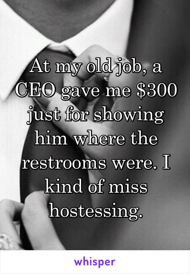 At my old job, a CEO gave me $300 just for showing him where the restrooms were. I kind of miss hostessing.