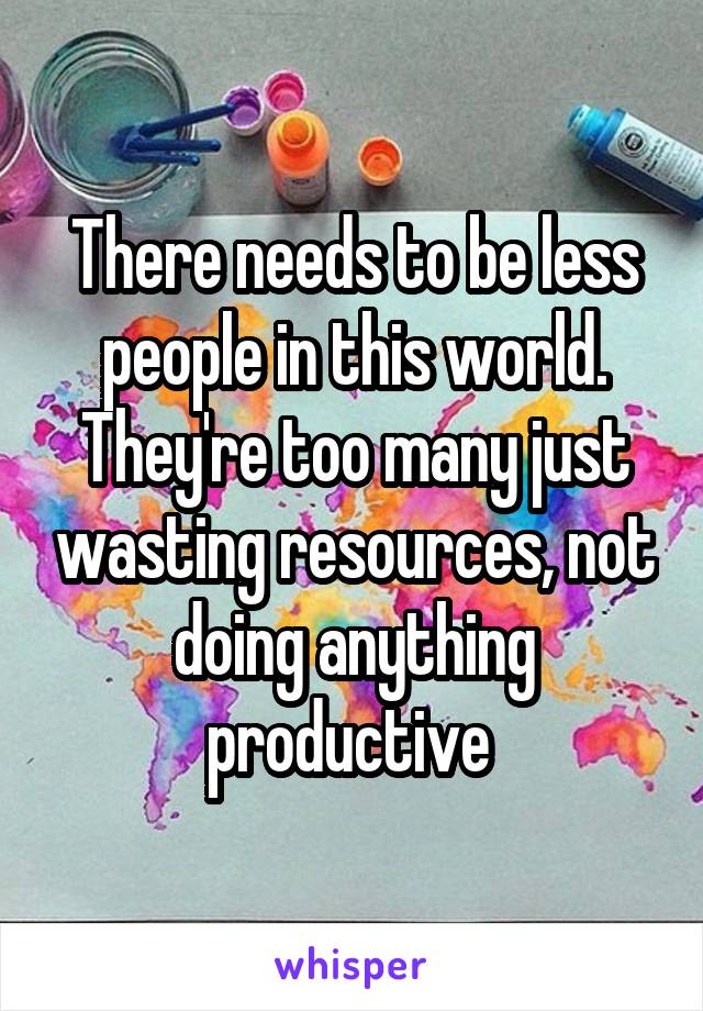 There needs to be less people in this world. They're too many just wasting resources, not doing anything productive 