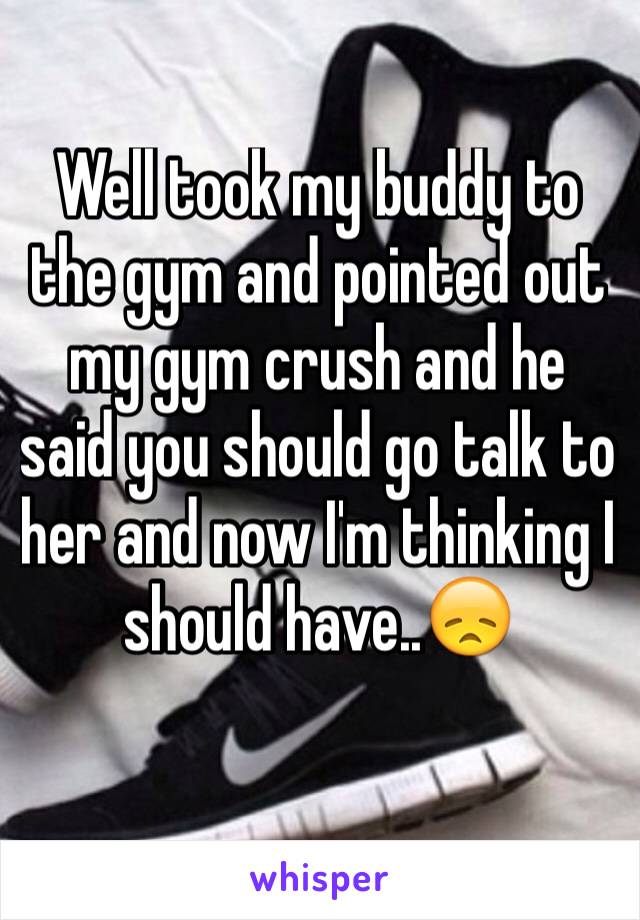 Well took my buddy to the gym and pointed out my gym crush and he said you should go talk to her and now I'm thinking I should have..😞
