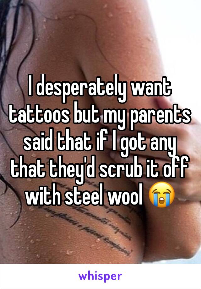 I desperately want tattoos but my parents said that if I got any that they'd scrub it off with steel wool 😭