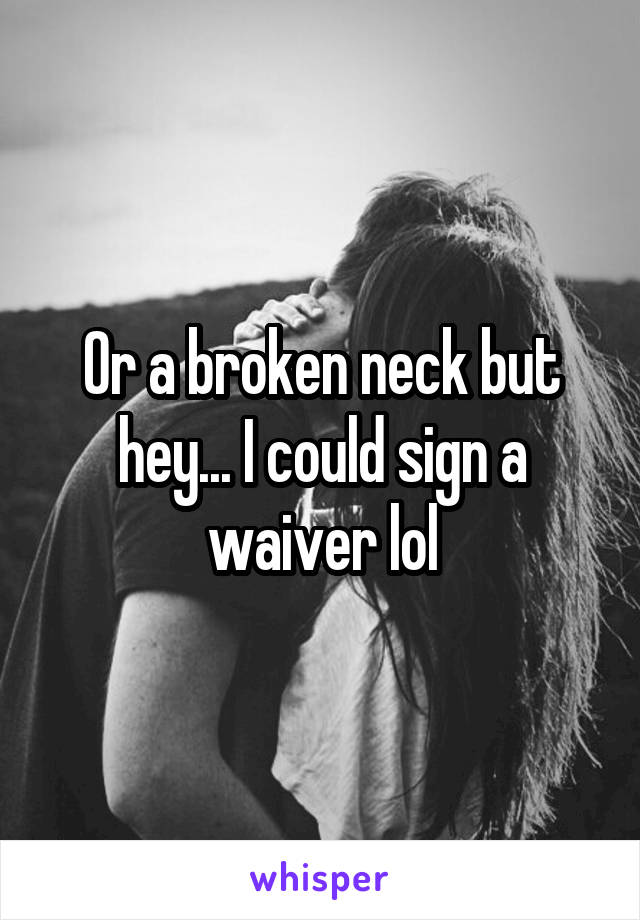 Or a broken neck but hey... I could sign a waiver lol