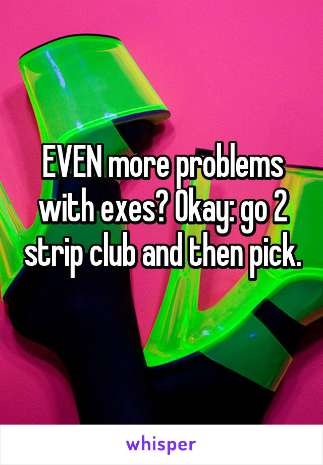 EVEN more problems with exes? Okay: go 2 strip club and then pick. 