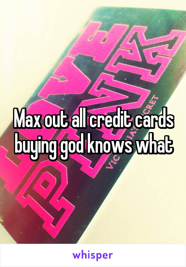 Max out all credit cards buying god knows what