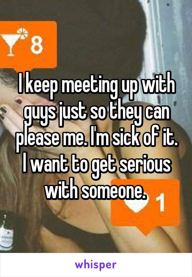 I keep meeting up with guys just so they can please me. I'm sick of it. I want to get serious with someone. 