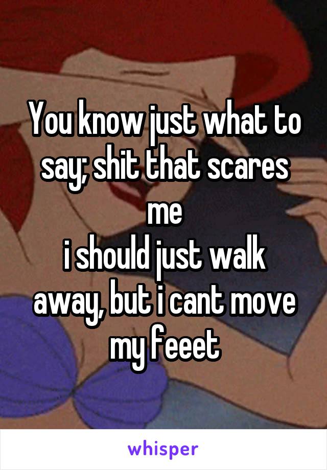 You know just what to say; shit that scares me
i should just walk away, but i cant move my feeet