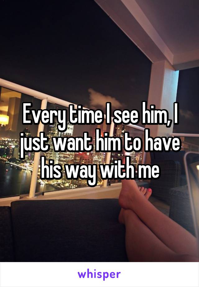 Every time I see him, I just want him to have his way with me