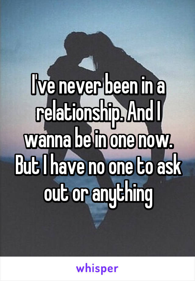 I've never been in a relationship. And I wanna be in one now. But I have no one to ask out or anything