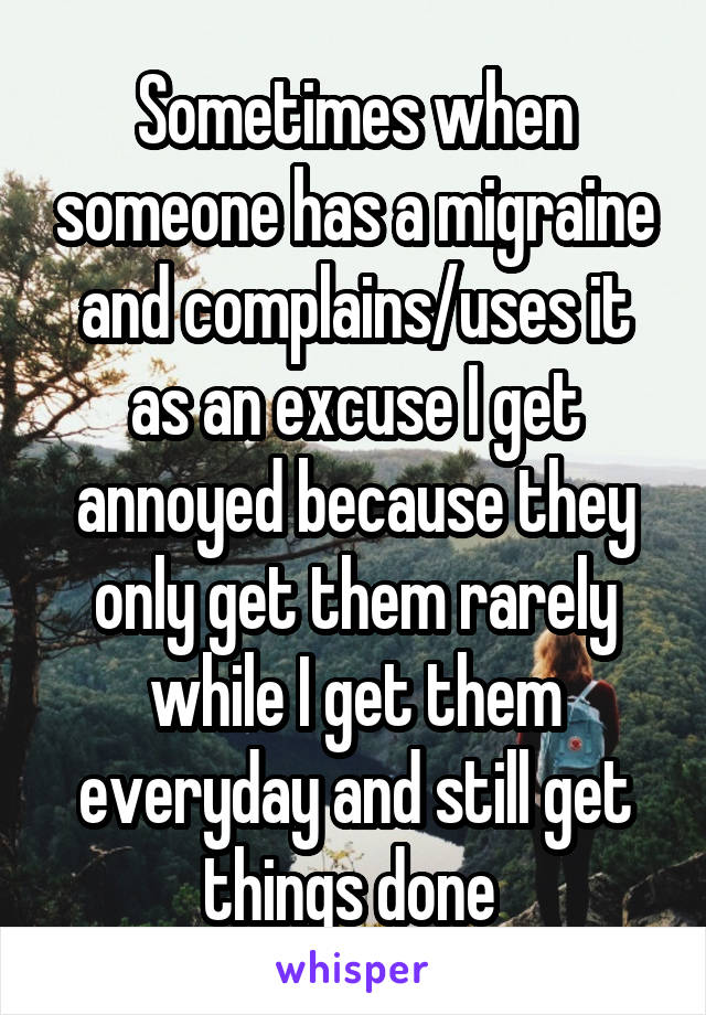 Sometimes when someone has a migraine and complains/uses it as an excuse I get annoyed because they only get them rarely while I get them everyday and still get things done 