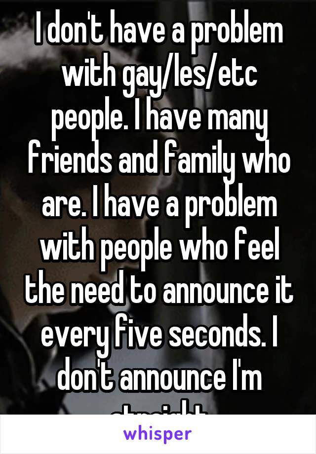 I don't have a problem with gay/les/etc people. I have many friends and family who are. I have a problem with people who feel the need to announce it every five seconds. I don't announce I'm straight