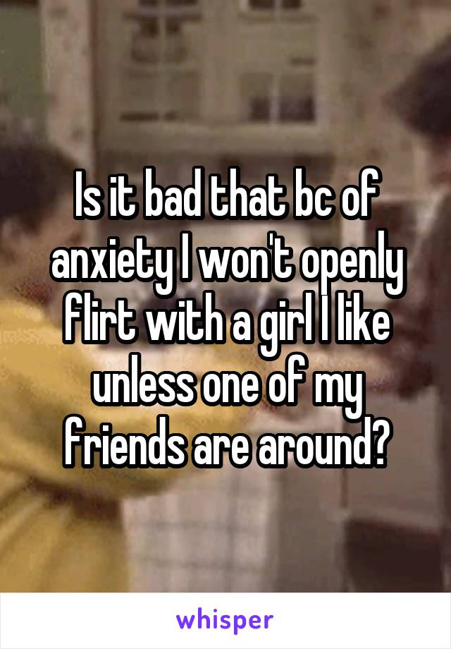 Is it bad that bc of anxiety I won't openly flirt with a girl I like unless one of my friends are around?
