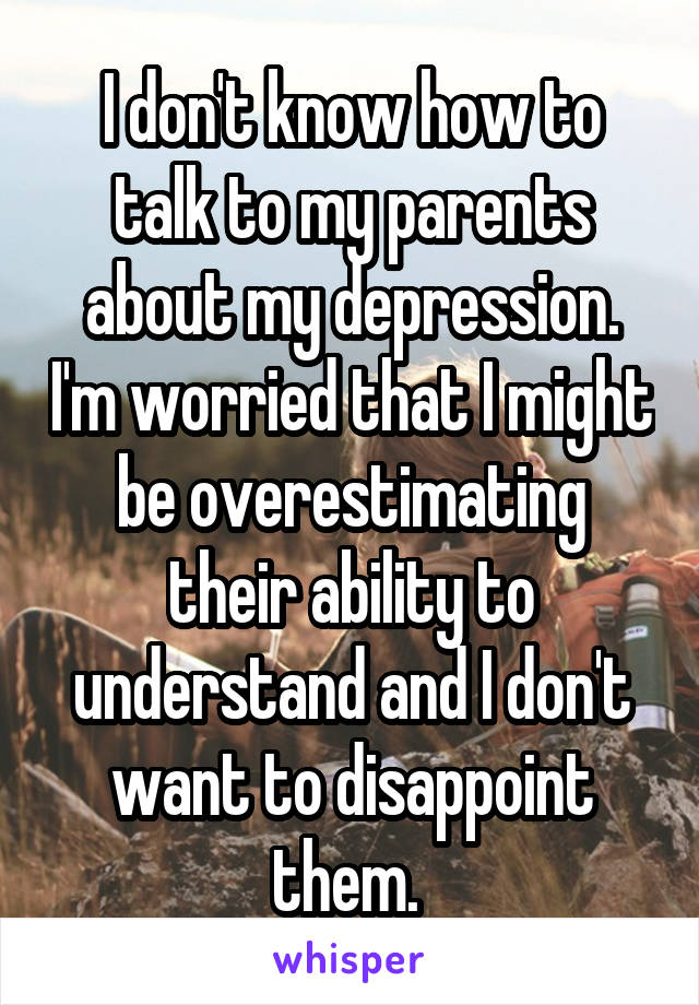 I don't know how to talk to my parents about my depression. I'm worried that I might be overestimating their ability to understand and I don't want to disappoint them. 