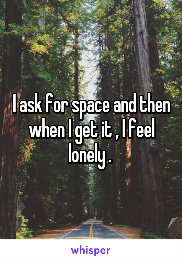 I ask for space and then when I get it , I feel lonely . 