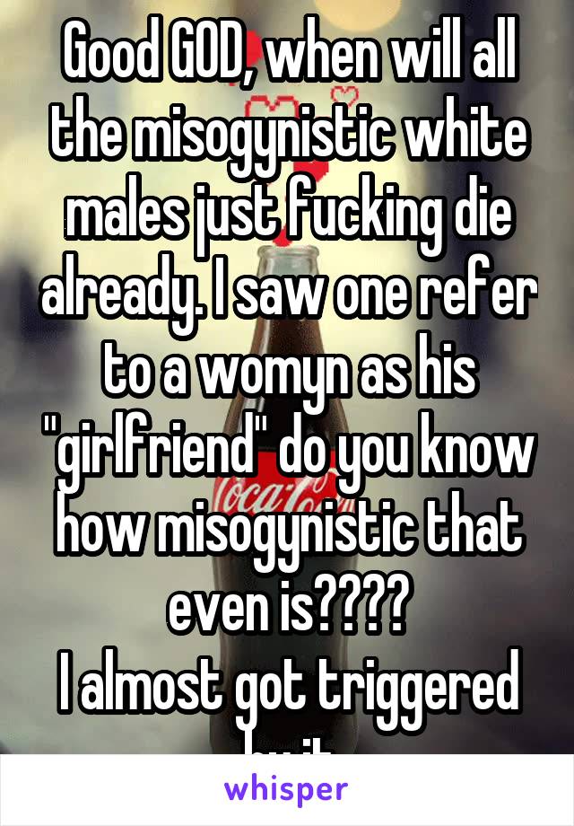 Good GOD, when will all the misogynistic white males just fucking die already. I saw one refer to a womyn as his "girlfriend" do you know how misogynistic that even is????
I almost got triggered by it