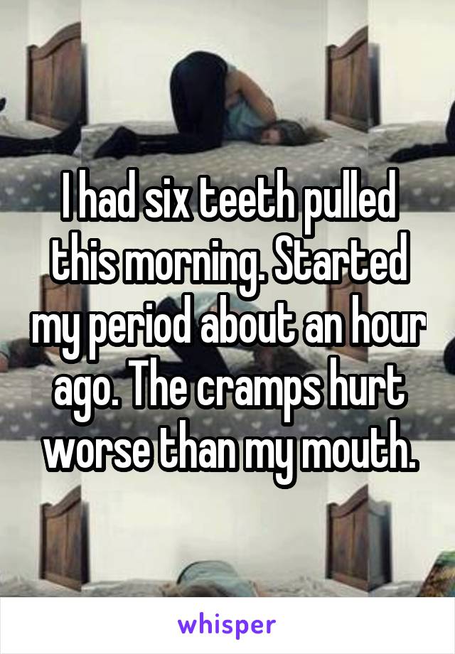 I had six teeth pulled this morning. Started my period about an hour ago. The cramps hurt worse than my mouth.