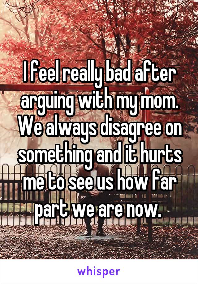 I feel really bad after arguing with my mom. We always disagree on something and it hurts me to see us how far part we are now. 
