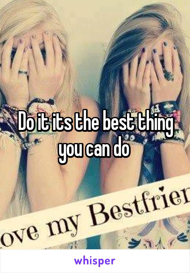 Do it its the best thing you can do 