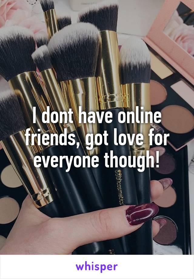 I dont have online friends, got love for everyone though!