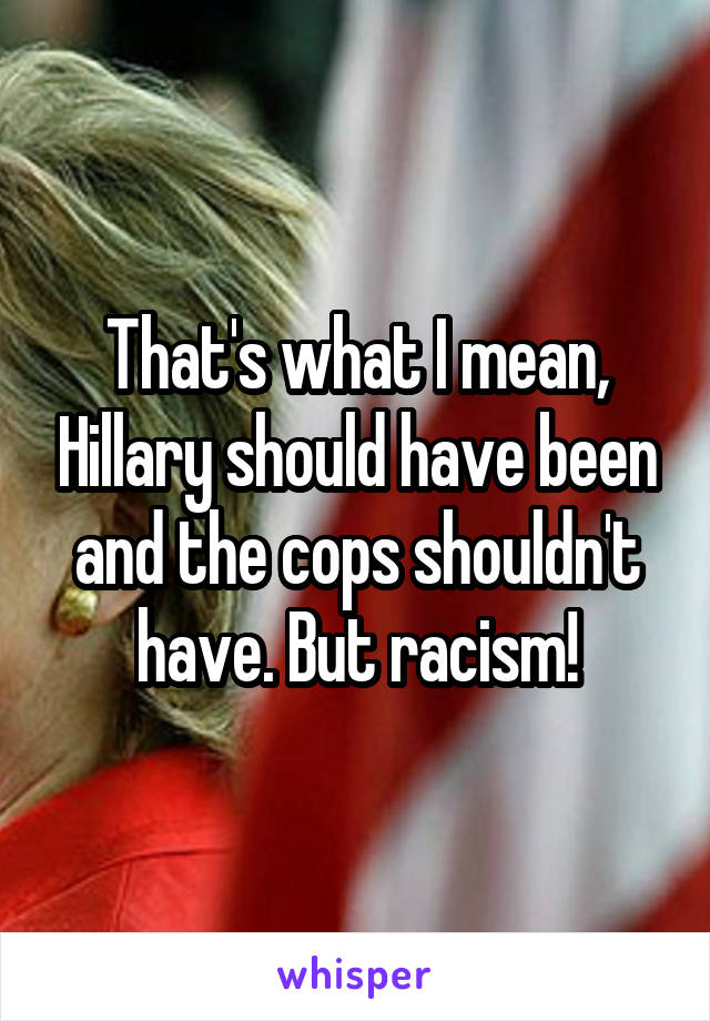 That's what I mean, Hillary should have been and the cops shouldn't have. But racism!