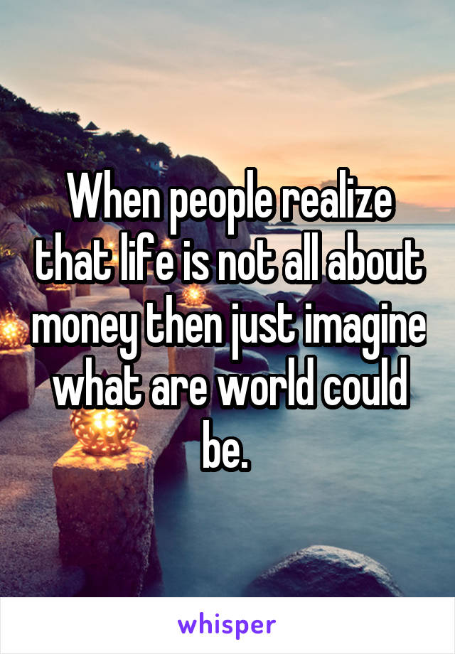 When people realize that life is not all about money then just imagine what are world could be. 