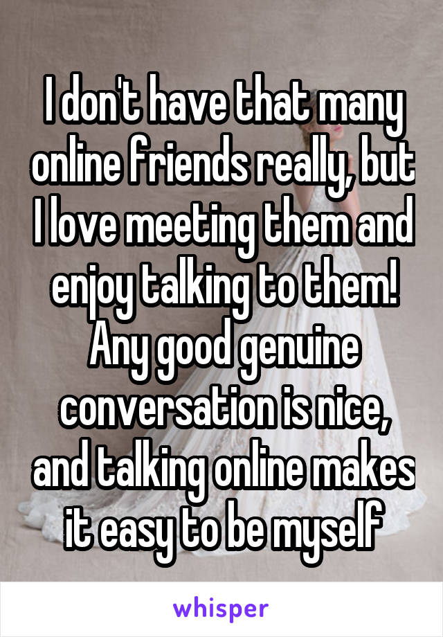 I don't have that many online friends really, but I love meeting them and enjoy talking to them! Any good genuine conversation is nice, and talking online makes it easy to be myself
